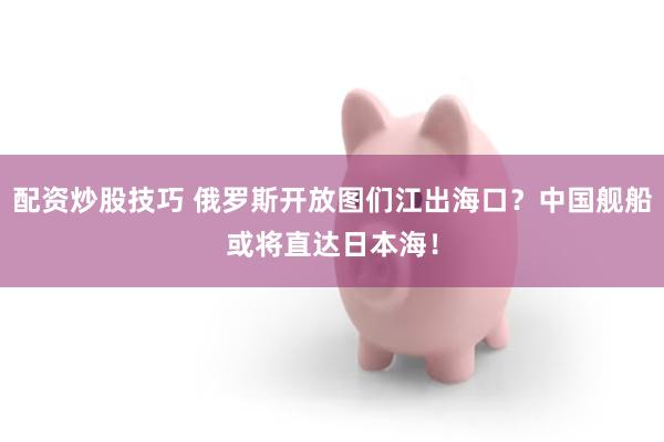 配资炒股技巧 俄罗斯开放图们江出海口？中国舰船或将直达日本海！