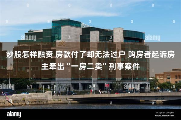 炒股怎样融资 房款付了却无法过户 购房者起诉房主牵出“一房二卖”刑事案件