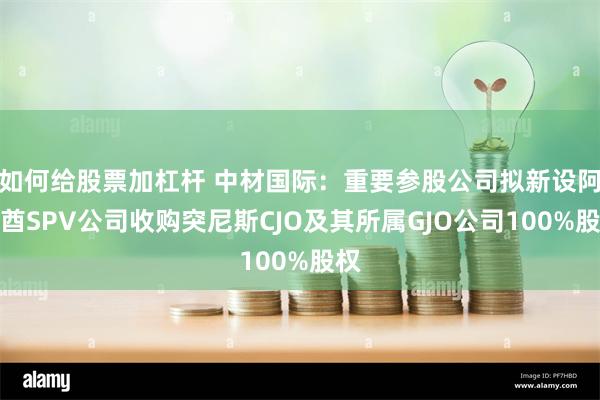 如何给股票加杠杆 中材国际：重要参股公司拟新设阿联酋SPV公司收购突尼斯CJO及其所属GJO公司100%股权