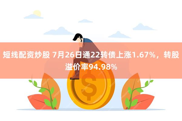 短线配资炒股 7月26日通22转债上涨1.67%，转股溢价率94.98%