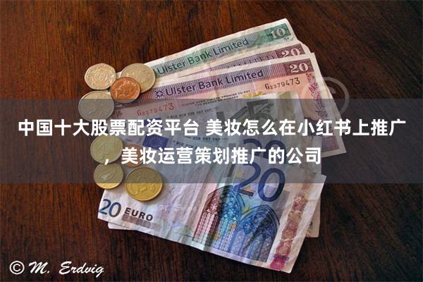 中国十大股票配资平台 美妆怎么在小红书上推广，美妆运营策划推广的公司