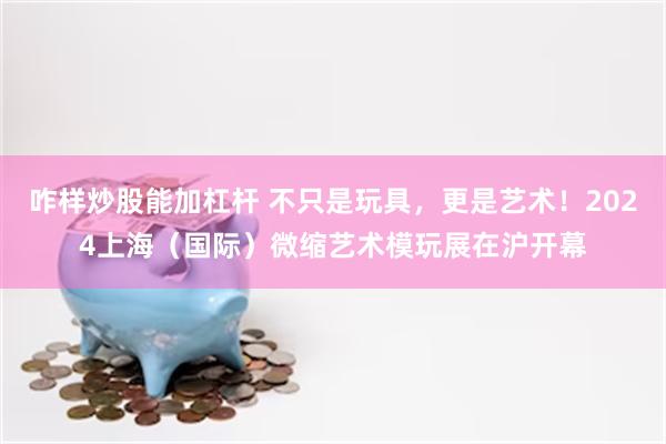 咋样炒股能加杠杆 不只是玩具，更是艺术！2024上海（国际）微缩艺术模玩展在沪开幕