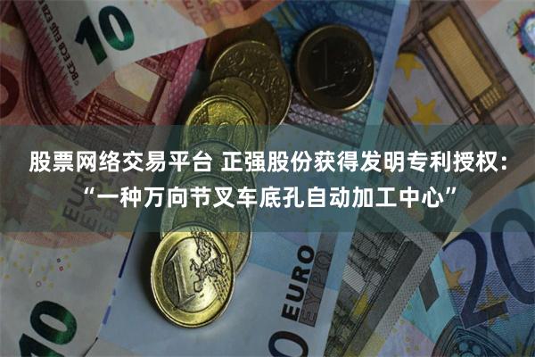 股票网络交易平台 正强股份获得发明专利授权：“一种万向节叉车底孔自动加工中心”