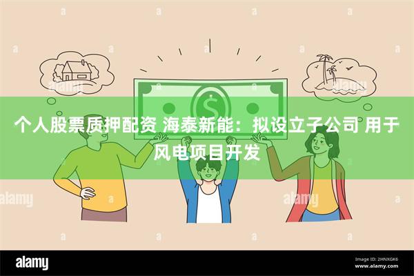 个人股票质押配资 海泰新能：拟设立子公司 用于风电项目开发