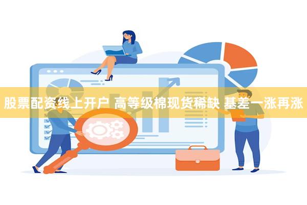 股票配资线上开户 高等级棉现货稀缺 基差一涨再涨