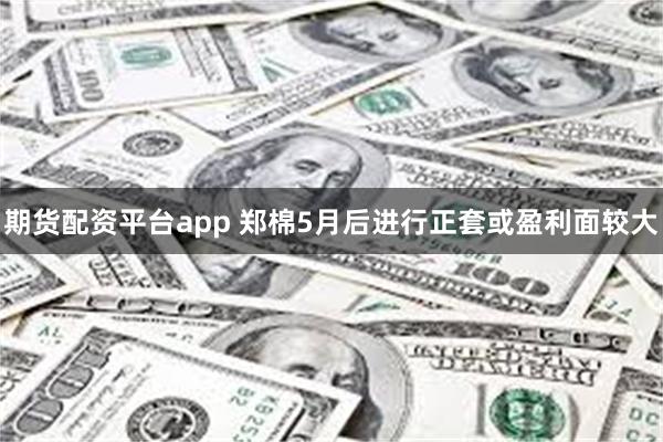 期货配资平台app 郑棉5月后进行正套或盈利面较大