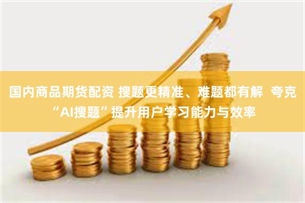 国内商品期货配资 搜题更精准、难题都有解  夸克“AI搜题”提升用户学习能力与效率