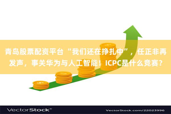 青岛股票配资平台 “我们还在挣扎中”，任正非再发声，事关华为与人工智能！ICPC是什么竞赛？