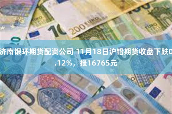 济南银环期货配资公司 11月18日沪铅期货收盘下跌0.12%，报16765元