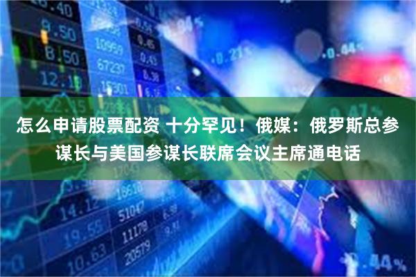 怎么申请股票配资 十分罕见！俄媒：俄罗斯总参谋长与美国参谋长联席会议主席通电话