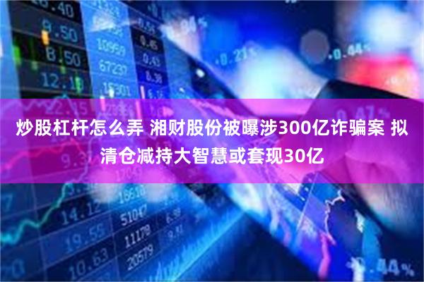 炒股杠杆怎么弄 湘财股份被曝涉300亿诈骗案 拟清仓减持大智慧或套现30亿