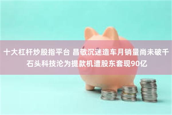 十大杠杆炒股指平台 昌敬沉迷造车月销量尚未破千 石头科技沦为提款机遭股东套现90亿
