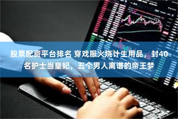 股票配资平台排名 穿戏服火烧计生用品，封40名护士当皇妃，五个男人离谱的帝王梦