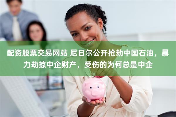 配资股票交易网站 尼日尔公开抢劫中国石油，暴力劫掠中企财产，受伤的为何总是中企