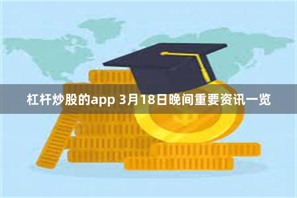 杠杆炒股的app 3月18日晚间重要资讯一览