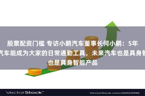 股票配资门槛 专访小鹏汽车董事长何小鹏：5年内飞行汽车能成为大家的日常通勤工具，未来汽车也是具身智能产品