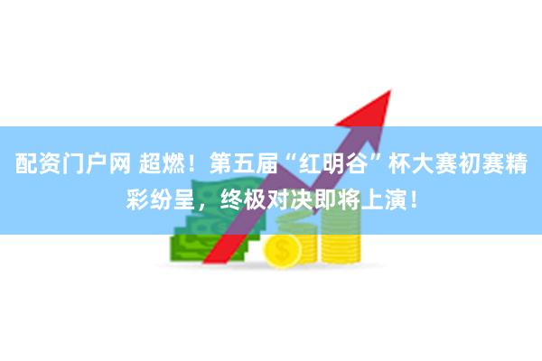配资门户网 超燃！第五届“红明谷”杯大赛初赛精彩纷呈，终极对决即将上演！
