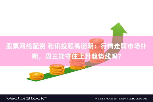 股票网络配资 和讯投顾高璐明：行情走弱市场扑朔，周三能守住上升趋势线吗？