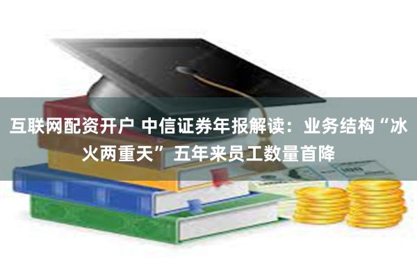 互联网配资开户 中信证券年报解读：业务结构“冰火两重天” 五年来员工数量首降