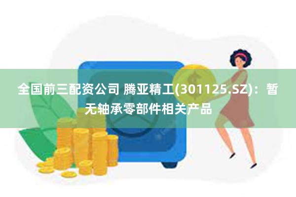 全国前三配资公司 腾亚精工(301125.SZ)：暂无轴承零部件相关产品