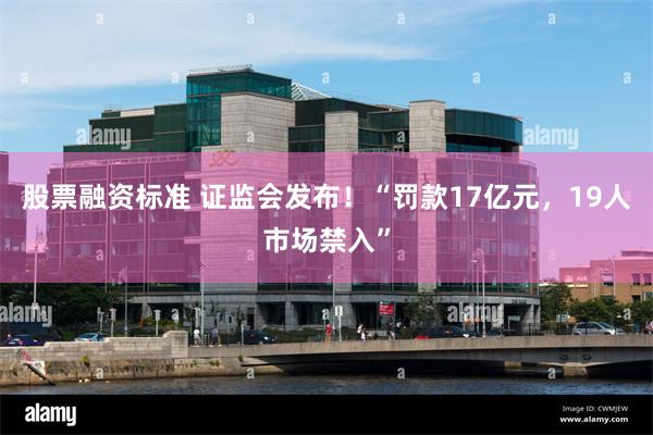 股票融资标准 证监会发布！“罚款17亿元，19人市场禁入”
