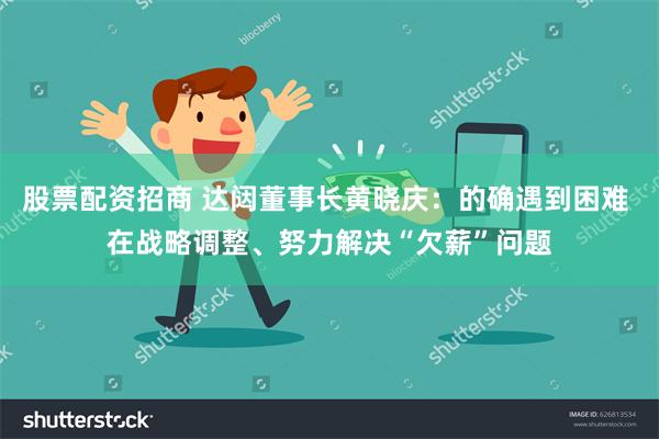 股票配资招商 达闼董事长黄晓庆：的确遇到困难 在战略调整、努力解决“欠薪”问题