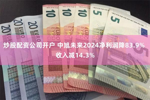 炒股配资公司开户 中旭未来2024净利润降83.9% 收入减14.3%