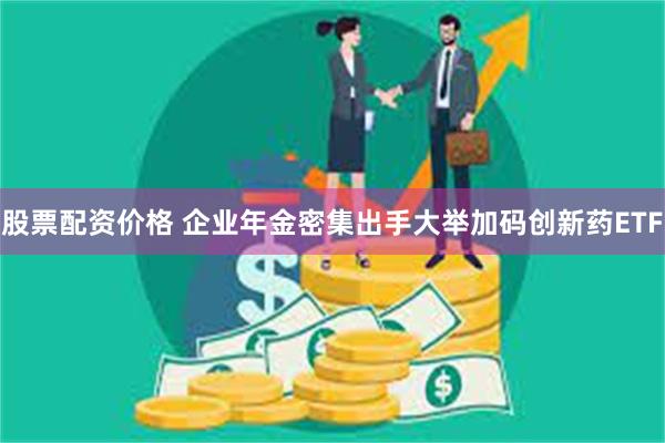 股票配资价格 企业年金密集出手大举加码创新药ETF