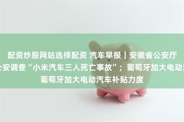 配资炒股网站选择配资 汽车早报｜安徽省公安厅已指导属地公安调查“小米汽车三人死亡事故”；葡萄牙加大电动汽车补贴力度