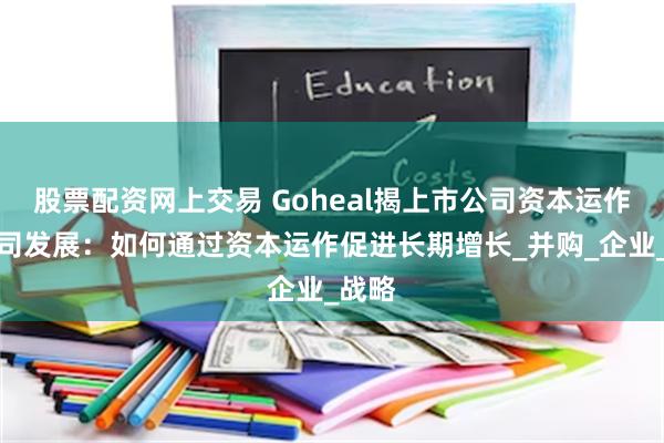 股票配资网上交易 Goheal揭上市公司资本运作与公司发展：如何通过资本运作促进长期增长_并购_企业_战略