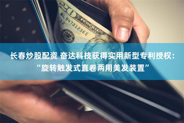 长春炒股配资 奋达科技获得实用新型专利授权：“旋转触发式直卷两用美发装置”