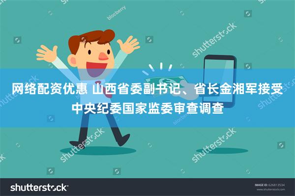网络配资优惠 山西省委副书记、省长金湘军接受中央纪委国家监委审查调查