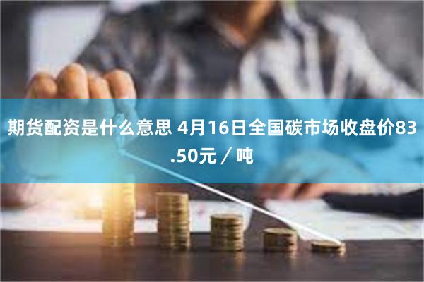 期货配资是什么意思 4月16日全国碳市场收盘价83.50元／吨