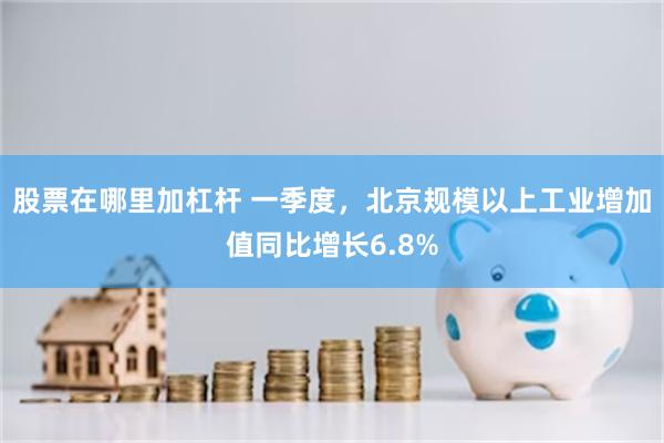 股票在哪里加杠杆 一季度，北京规模以上工业增加值同比增长6.8%