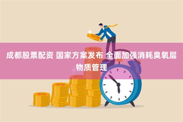 成都股票配资 国家方案发布 全面加强消耗臭氧层物质管理