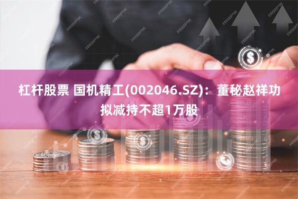 杠杆股票 国机精工(002046.SZ)：董秘赵祥功拟减持不超1万股