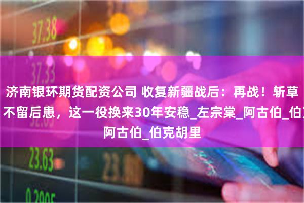 济南银环期货配资公司 收复新疆战后：再战！斩草除根、不留后患，这一役换来30年安稳_左宗棠_阿古伯_伯克胡里