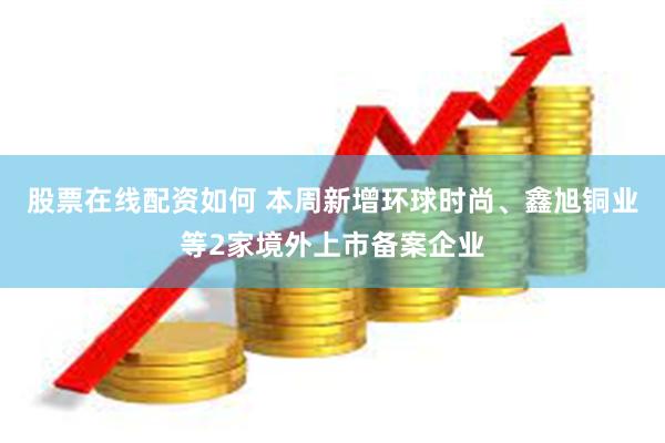 股票在线配资如何 本周新增环球时尚、鑫旭铜业等2家境外上市备案企业