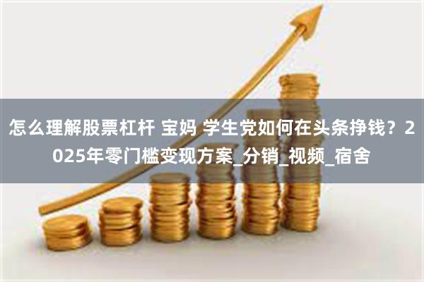 怎么理解股票杠杆 宝妈 学生党如何在头条挣钱？2025年零门槛变现方案_分销_视频_宿舍