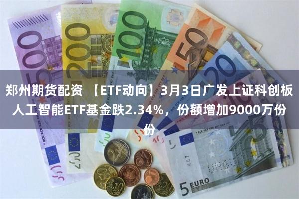 郑州期货配资 【ETF动向】3月3日广发上证科创板人工智能ETF基金跌2.34%，份额增加9000万份