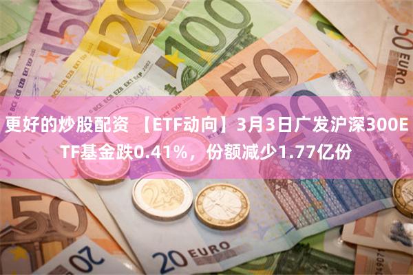 更好的炒股配资 【ETF动向】3月3日广发沪深300ETF基金跌0.41%，份额减少1.77亿份
