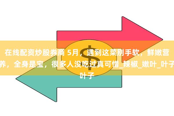 在线配资炒股券商 5月，遇到这菜别手软，鲜嫩营养，全身是宝，很多人没吃过真可惜_辣椒_嫩叶_叶子