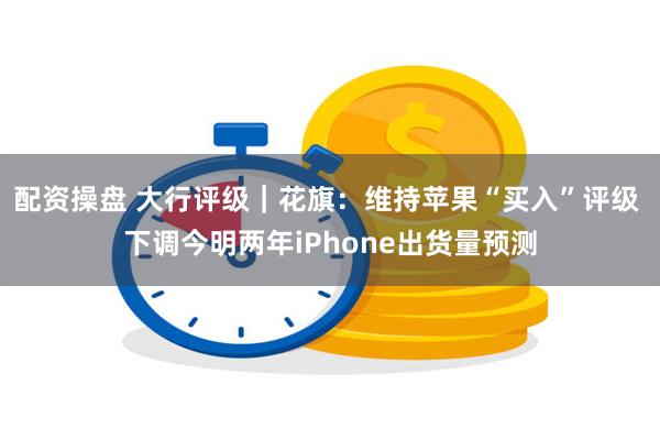 配资操盘 大行评级｜花旗：维持苹果“买入”评级 下调今明两年iPhone出货量预测