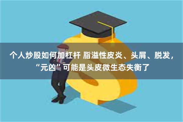 个人炒股如何加杠杆 脂溢性皮炎、头屑、脱发，“元凶”可能是头皮微生态失衡了