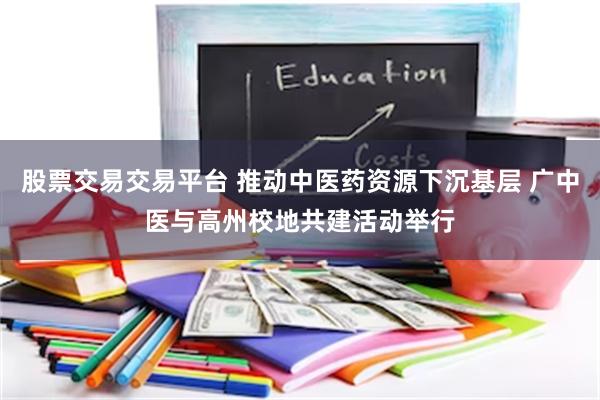 股票交易交易平台 推动中医药资源下沉基层 广中医与高州校地共建活动举行