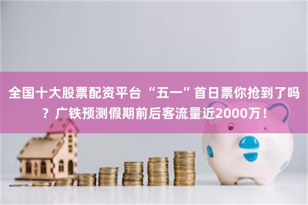 全国十大股票配资平台 “五一”首日票你抢到了吗？广铁预测假期前后客流量近2000万！