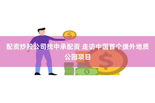 配资炒股公司找中承配资 走访中国首个援外地质公园项目