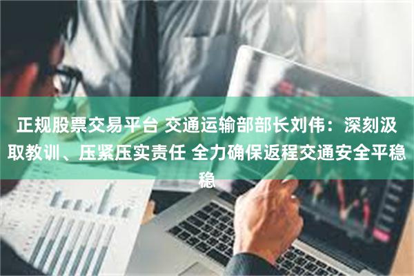 正规股票交易平台 交通运输部部长刘伟：深刻汲取教训、压紧压实责任 全力确保返程交通安全平稳