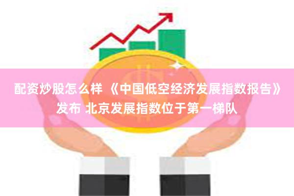 配资炒股怎么样 《中国低空经济发展指数报告》发布 北京发展指数位于第一梯队
