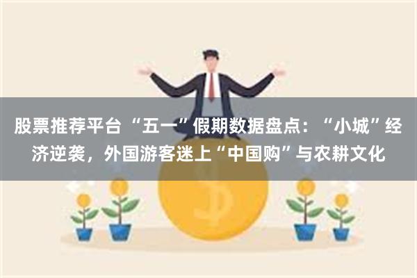 股票推荐平台 “五一”假期数据盘点：“小城”经济逆袭，外国游客迷上“中国购”与农耕文化